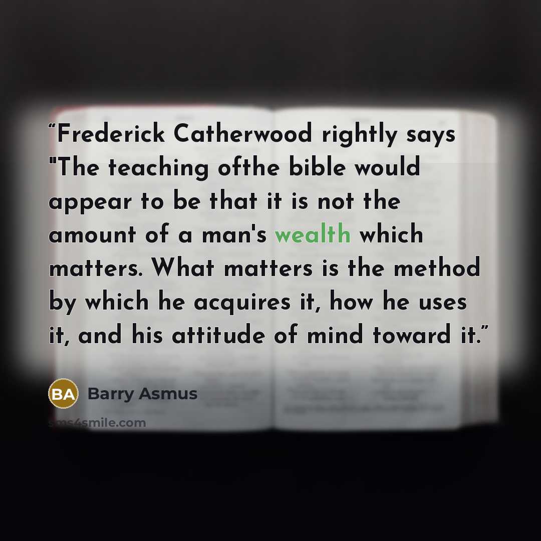 “Frederick Catherwood rightly says "The teaching ofthe bible would appear to be that it is not the amount of a man's wealth which matters. What matters is the method by which he acquires it, how he uses it, and his attitude of mind toward it.” quote by Barry Asmus