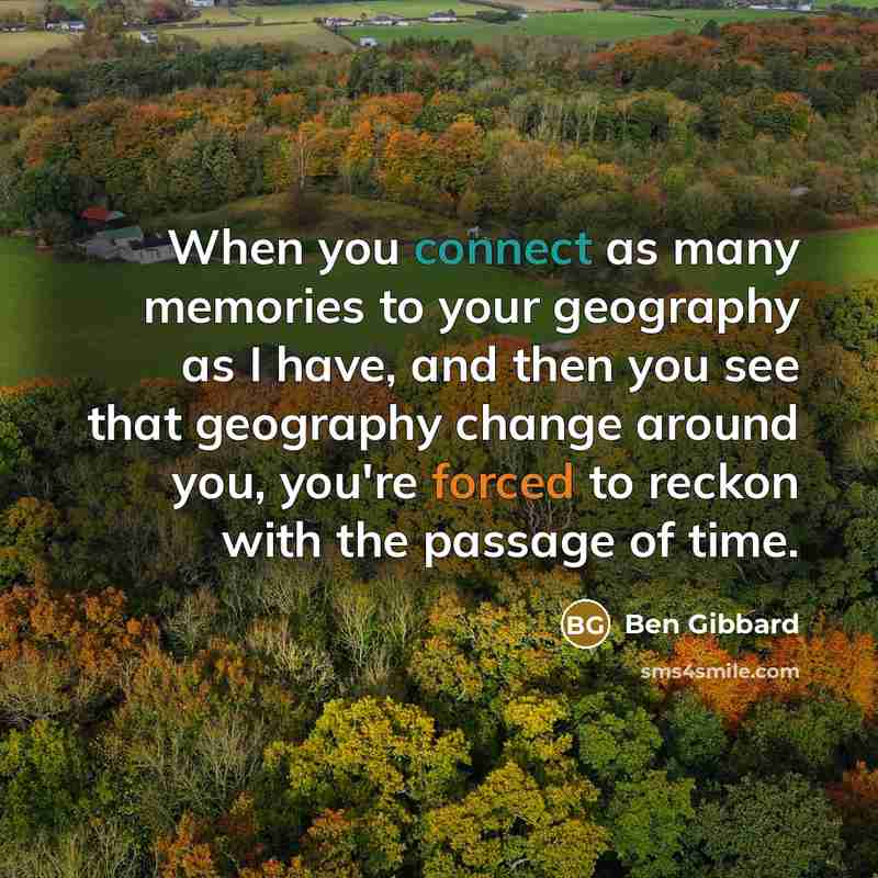 “When you connect as many memories to your geography as I have, and then you see that geography change around you, you're forced to reckon with the passage of time.” quote by Ben Gibbard