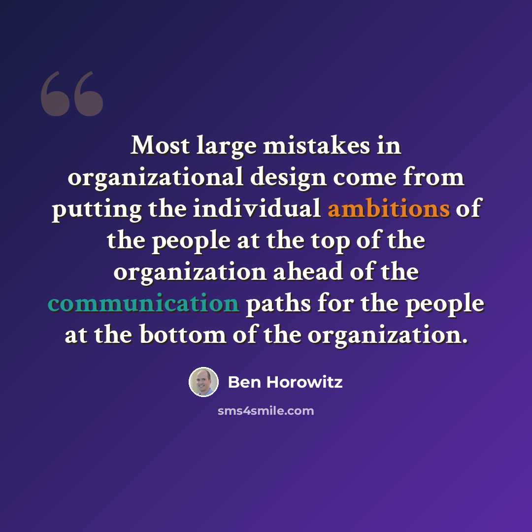“Most large mistakes in organizational design come from putting the individual ambitions of the people at the top of the organization ahead of the communication paths for the people at the bottom of the organization.” quote by Ben Horowitz