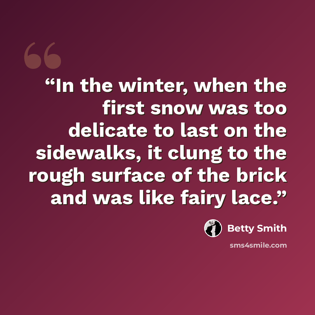 “In the winter, when the first snow was too delicate to last on the sidewalks, it clung to the rough surface of the brick and was like fairy lace.” quote by Betty Smith