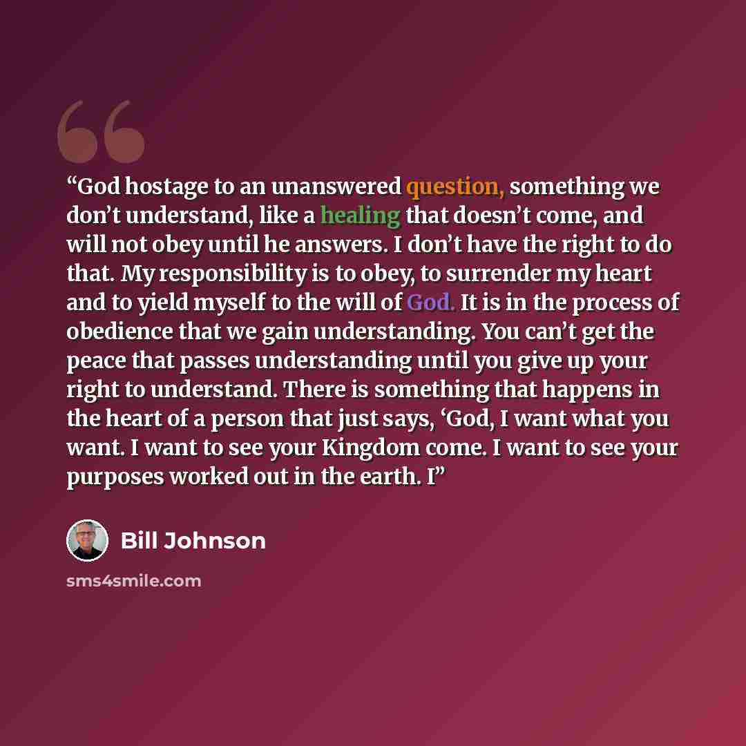 “God hostage to an unanswered question, something we don’t understand, like a healing that doesn’t come, and will not obey until he answers. I don’t have the right to do that. My responsibility is to obey, to surrender my heart and to yield myself to the will of God. It is in the process of…” quote by Bill Johnson