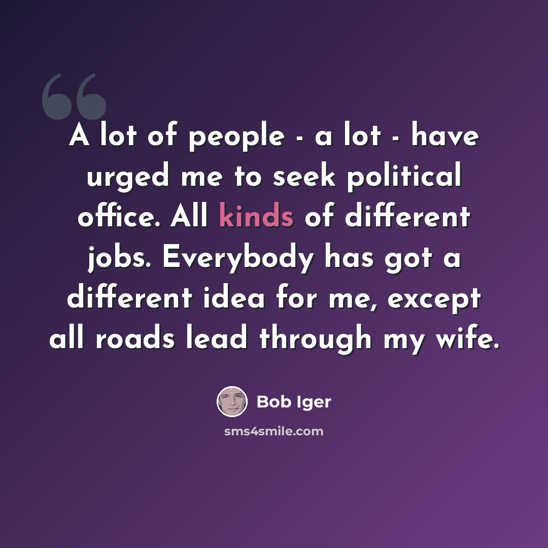 “A lot of people - a lot - have urged me to seek political office. All kinds of different jobs. Everybody has got a different idea for me, except all roads lead through my wife.” quote by Bob Iger