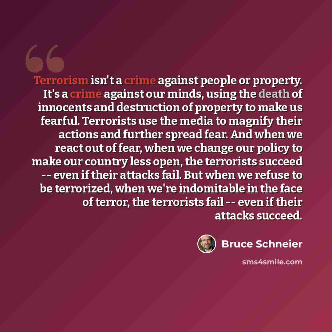 “Terrorism isn't a crime against people or property. It's a crime against our minds, using the death of innocents and destruction of property to make us fearful. Terrorists use the media to magnify their actions and further spread fear. And when we react out of fear, when we change our policy to…” quote by Bruce Schneier