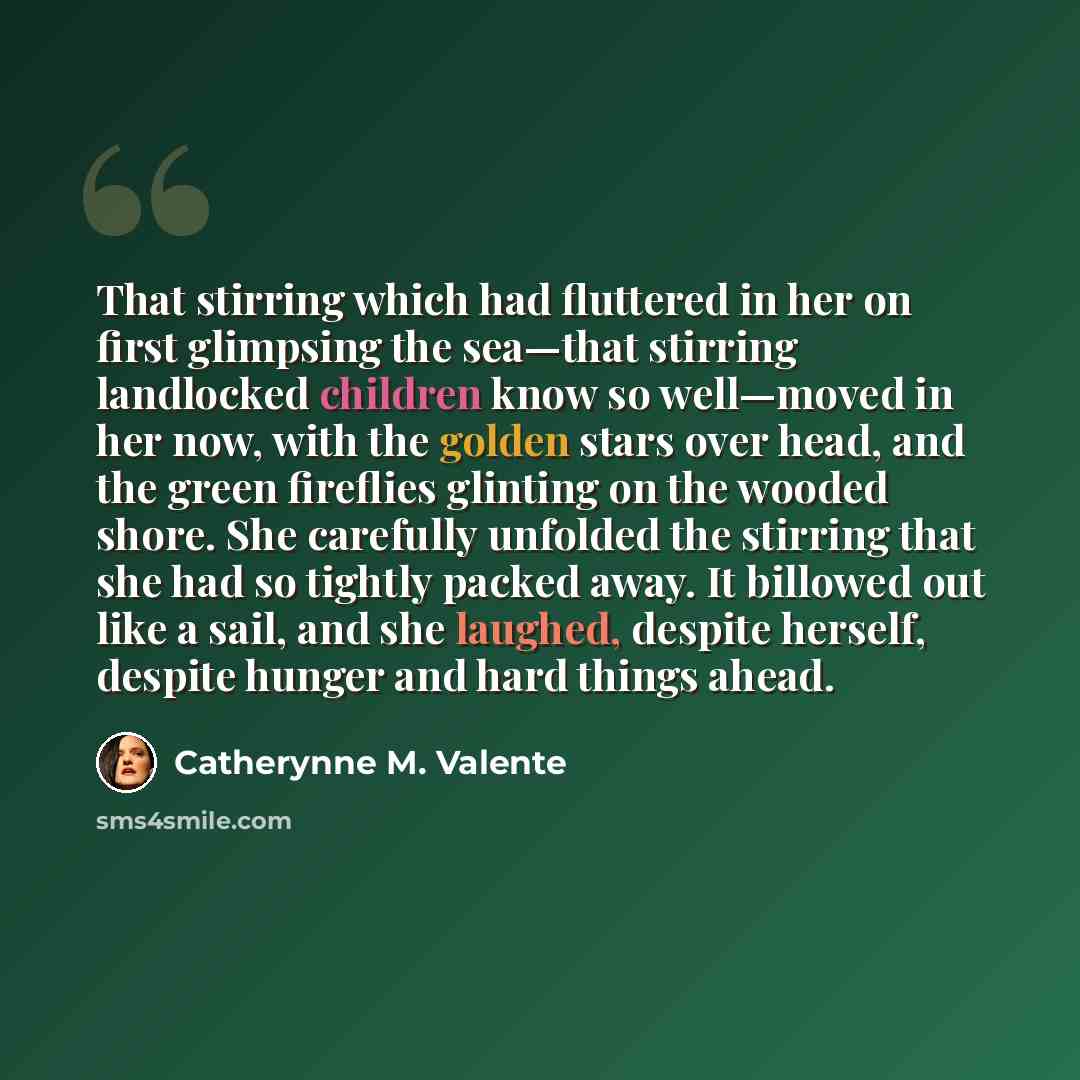 “That stirring which had fluttered in her on first glimpsing the sea—that stirring landlocked children know so well—moved in her now, with the golden stars over head, and the green fireflies glinting on the wooded shore. She carefully unfolded the stirring that she had so tightly packed away. It…” quote by Catherynne M. Valente