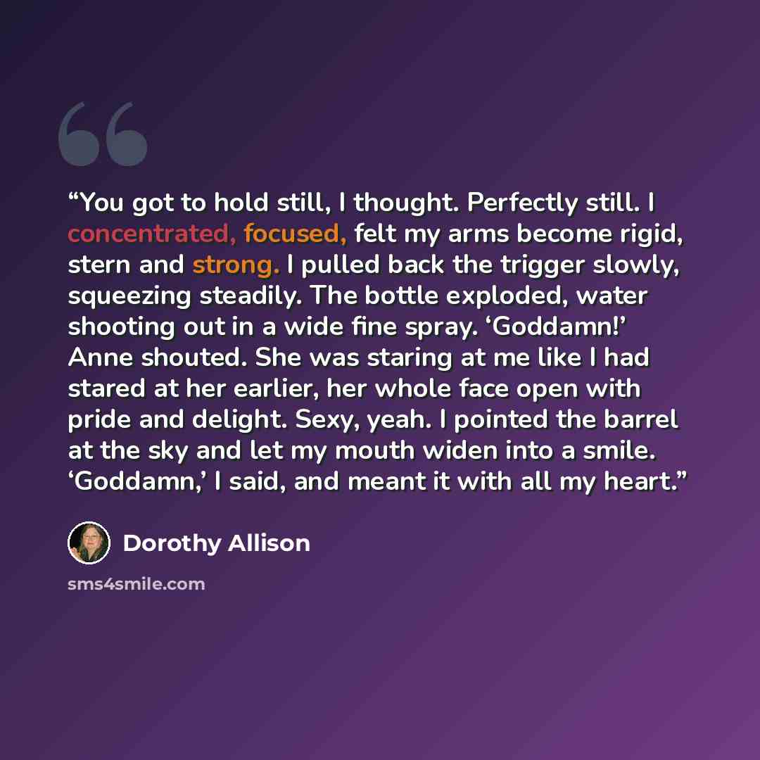 “You got to hold still, I thought. Perfectly still. I concentrated, focused, felt my arms become rigid, stern and strong. I pulled back the trigger slowly, squeezing steadily. The bottle exploded, water shooting out in a wide fine spray. ‘Goddamn!’ Anne shouted. She was staring at me like I had…” quote by Dorothy Allison