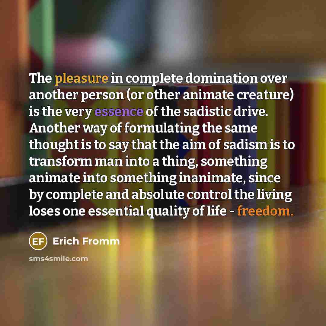 “The pleasure in complete domination over another person (or other animate creature) is the very essence of the sadistic drive. Another way of formulating the same thought is to say that the aim of sadism is to transform man into a thing, something animate into something inanimate, since by…” quote by Erich Fromm