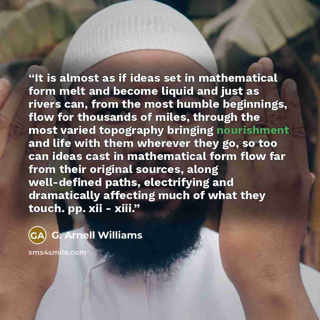 “It is almost as if ideas set in mathematical form melt and become liquid and just as rivers can, from the most humble beginnings, flow for thousands of miles, through the most varied topography bringing nourishment and life with them wherever they go, so too can ideas cast in mathematical form…” quote by G. Arnell Williams