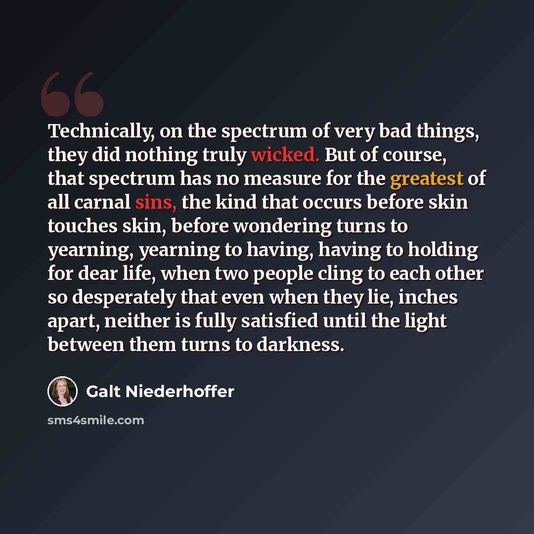 “Technically, on the spectrum of very bad things, they did nothing truly wicked. But of course, that spectrum has no measure for the greatest of all carnal sins, the kind that occurs before skin touches skin, before wondering turns to yearning, yearning to having, having to holding for dear life…” quote by Galt Niederhoffer