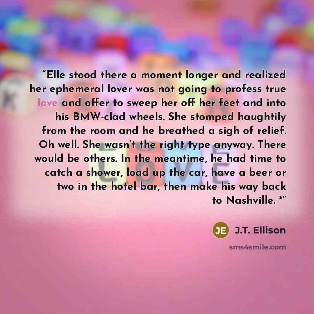 “Elle stood there a moment longer and realized her ephemeral lover was not going to profess true love and offer to sweep her off her feet and into his BMW-clad wheels. She stomped haughtily from the room and he breathed a sigh of relief. Oh well. She wasn’t the right type anyway. There would be…” quote by J.T. Ellison
