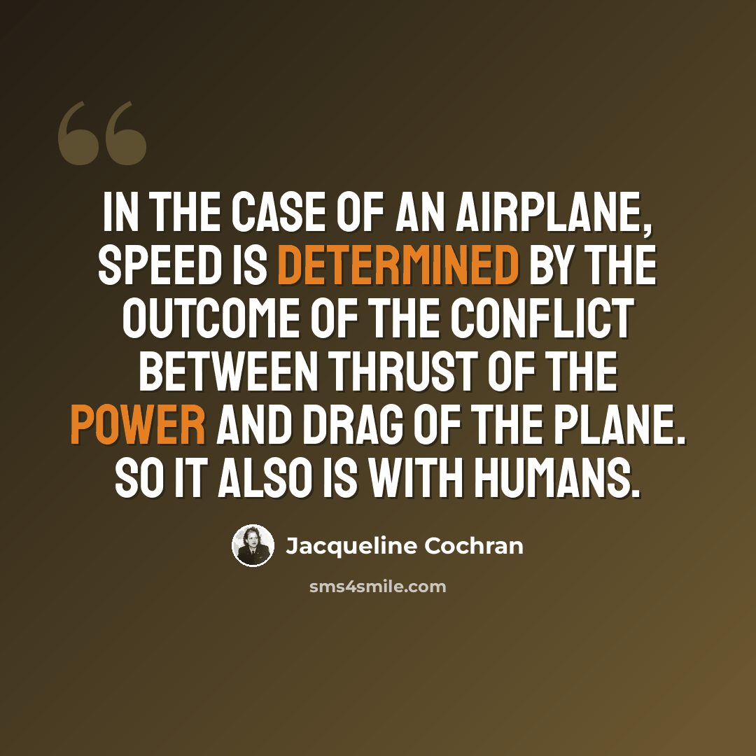 “In the case of an airplane, speed is determined by the outcome of the conflict between thrust of the power and drag of the plane. So it also is with humans.” quote by Jacqueline Cochran