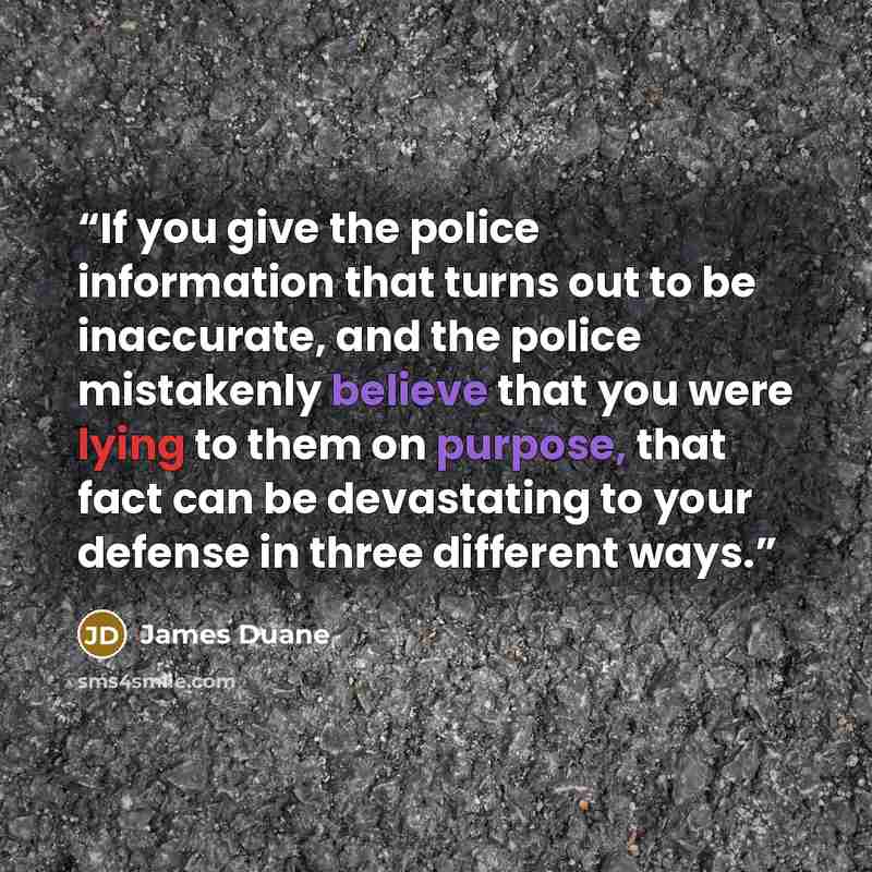 “If you give the police information that turns out to be inaccurate, and the police mistakenly believe that you were lying to them on purpose, that fact can be devastating to your defense in three different ways.” quote by James Duane