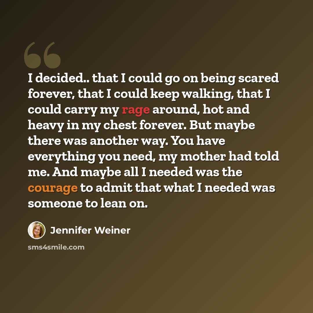 “I decided.. that I could go on being scared forever, that I could keep walking, that I could carry my rage around, hot and heavy in my chest forever. But maybe there was another way. You have everything you need, my mother had told me. And maybe all I needed was the courage to admit that what I…” quote by Jennifer Weiner