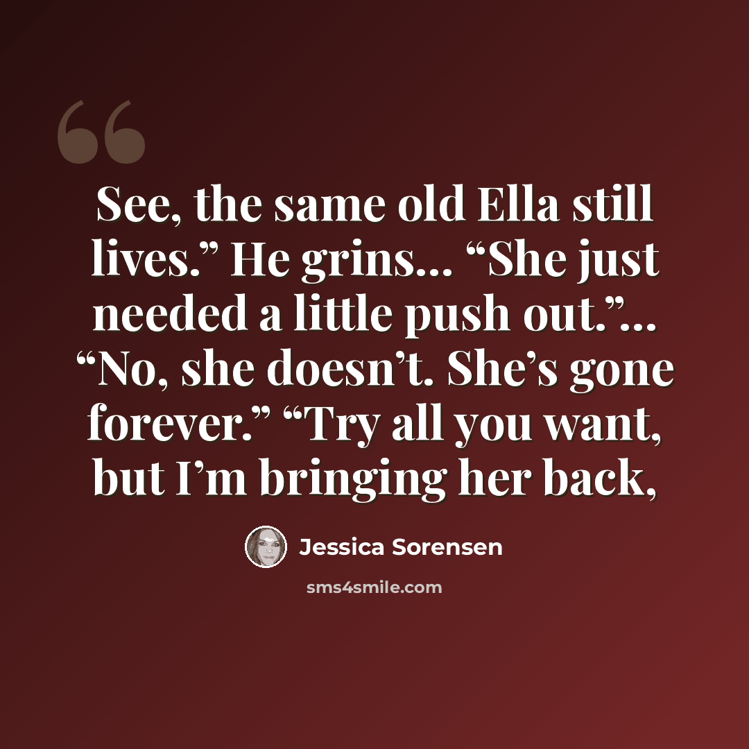 “See, the same old Ella still lives.” He grins… “She just needed a little push out.”… “No, she doesn’t. She’s gone forever.” “Try all you want, but I’m bringing her back,” quote by Jessica Sorensen