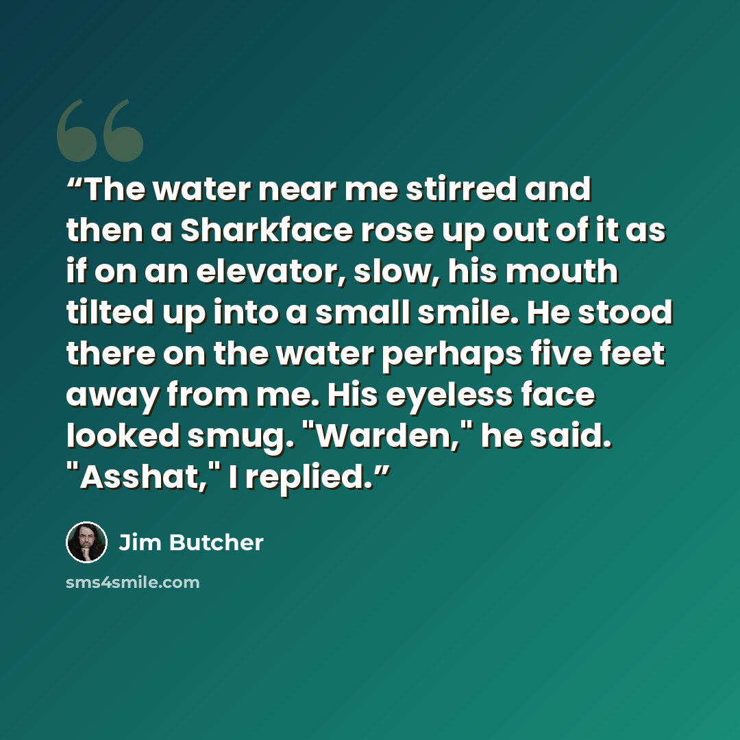 “The water near me stirred and then a Sharkface rose up out of it as if on an elevator, slow, his mouth tilted up into a small smile. He stood there on the water perhaps five feet away from me. His eyeless face looked smug. "Warden," he said. "Asshat," I replied.” quote by Jim Butcher