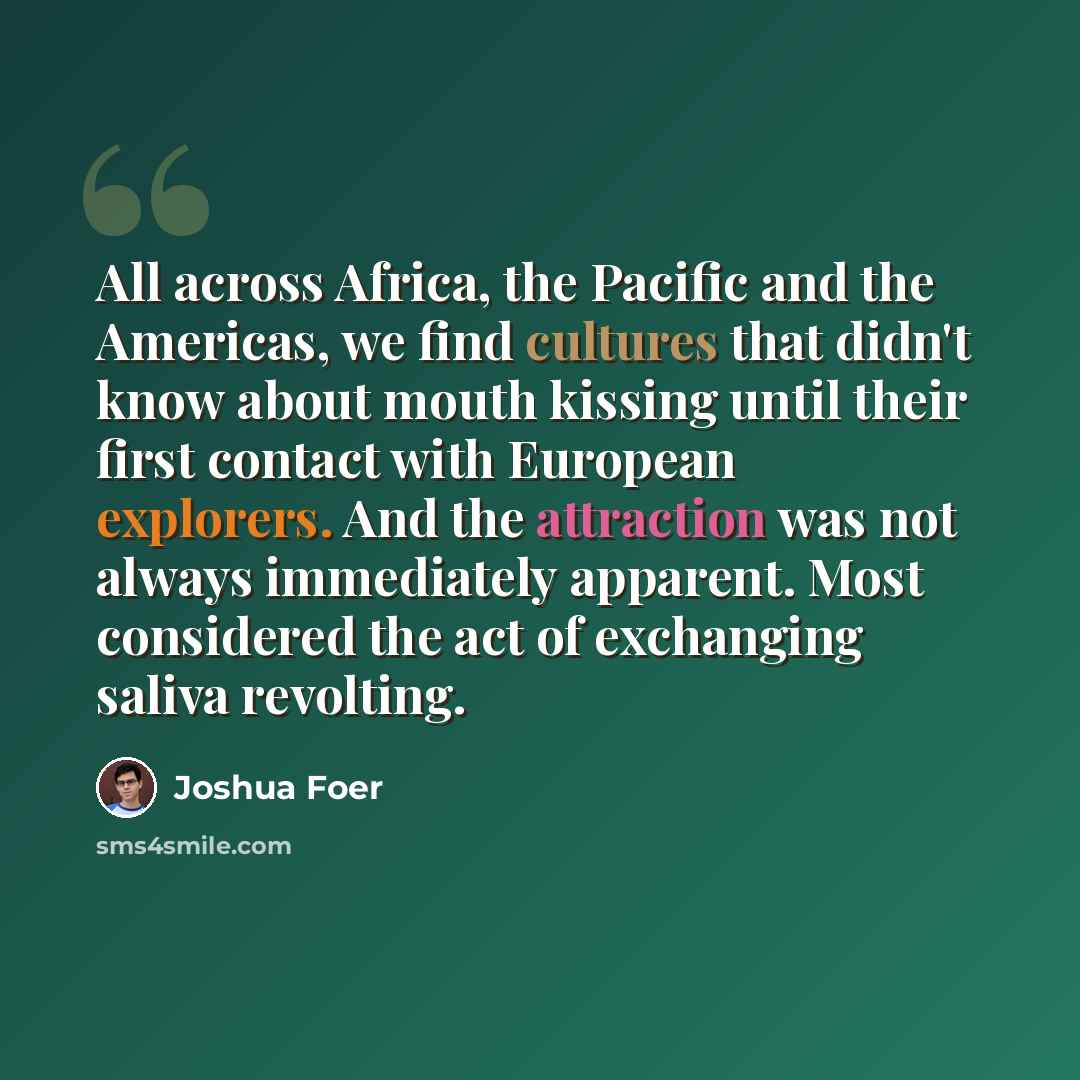 “All across Africa, the Pacific and the Americas, we find cultures that didn't know about mouth kissing until their first contact with European explorers. And the attraction was not always immediately apparent. Most considered the act of exchanging saliva revolting.” quote by Joshua Foer