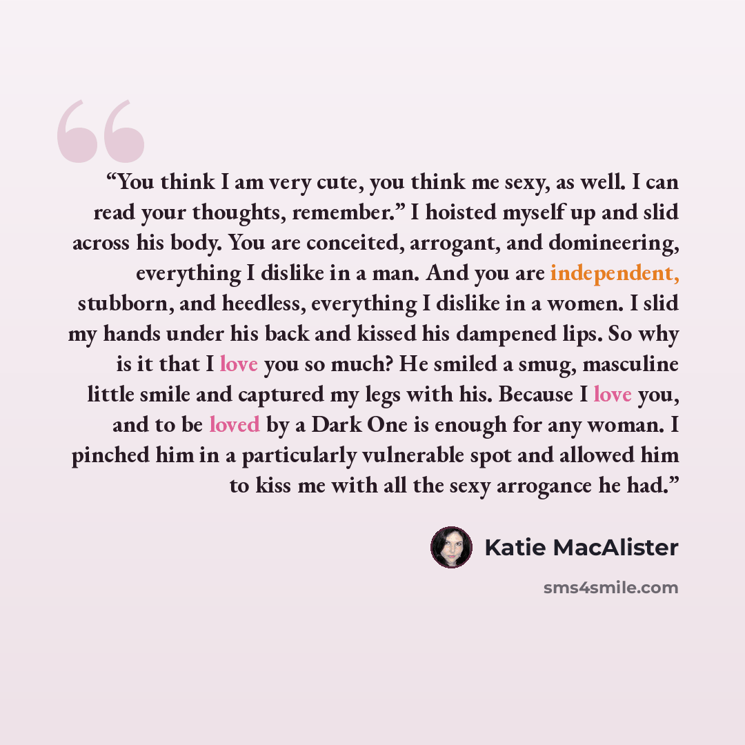 “You think I am very cute, you think me sexy, as well. I can read your thoughts, remember.” I hoisted myself up and slid across his body. You are conceited, arrogant, and domineering, everything I dislike in a man. And you are independent, stubborn, and heedless, everything I dislike in a women. I…” quote by Katie MacAlister
