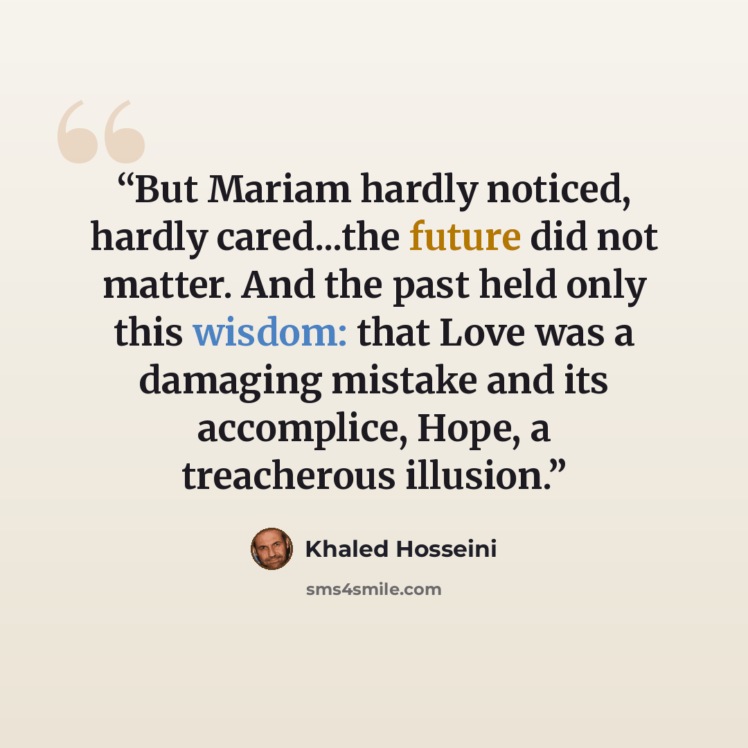 “But Mariam hardly noticed, hardly cared...the future did not matter. And the past held only this wisdom: that Love was a damaging mistake and its accomplice, Hope, a treacherous illusion.” quote by Khaled Hosseini