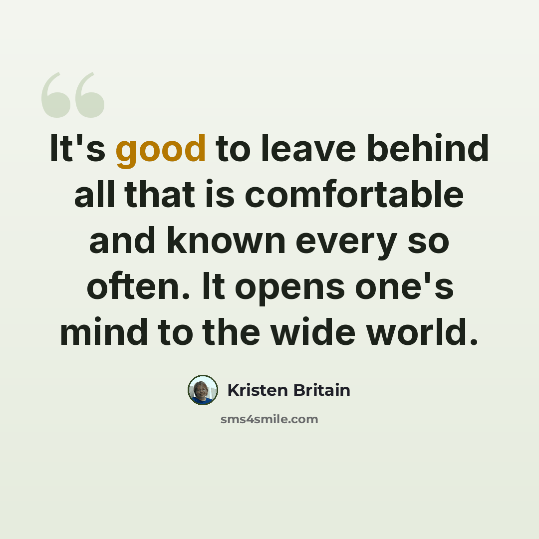 “It's good to leave behind all that is comfortable and known every so often. It opens one's mind to the wide world.” quote by Kristen Britain