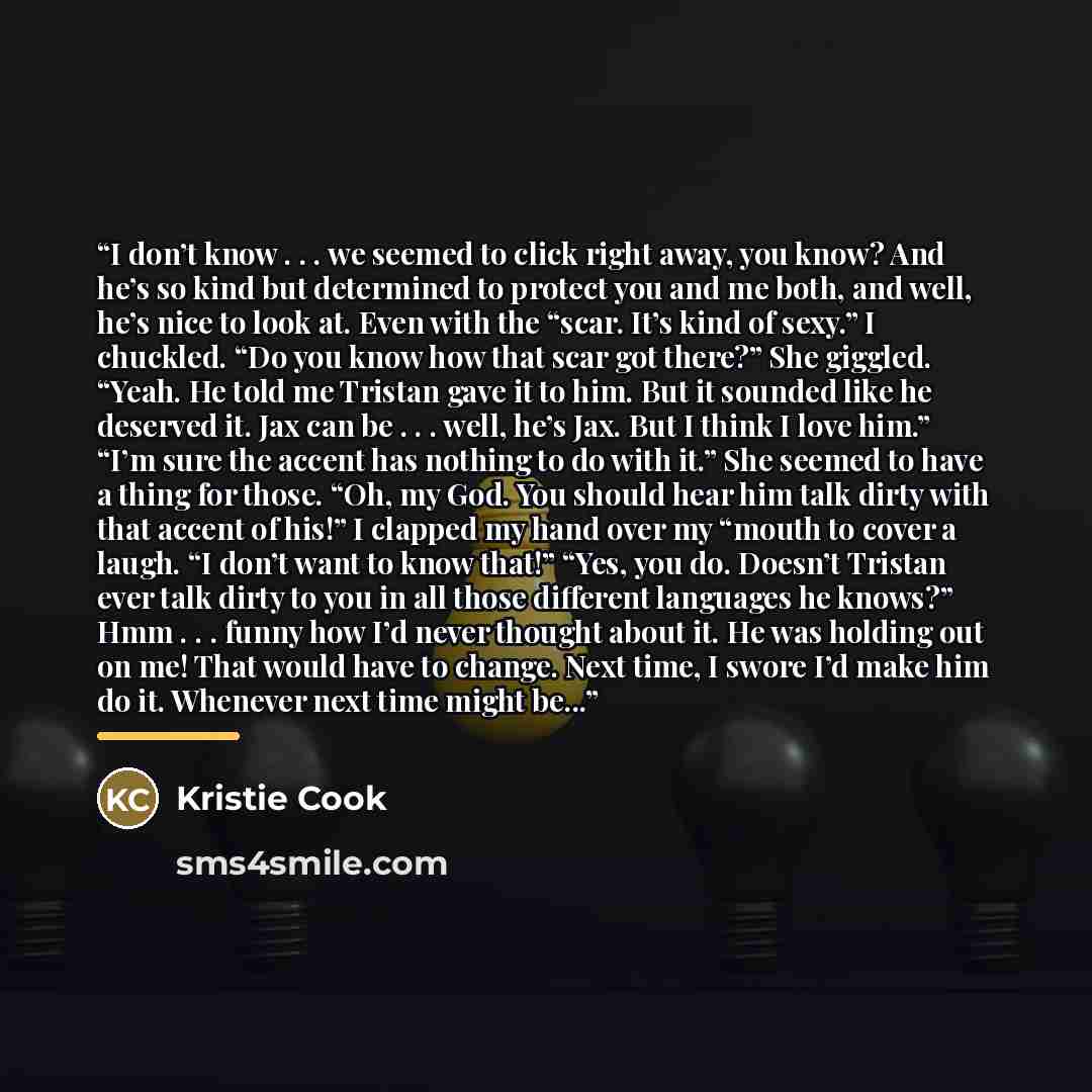 “I don’t know . . . we seemed to click right away, you know? And he’s so kind but determined to protect you and me both, and well, he’s nice to look at. Even with the “scar. It’s kind of sexy.” I chuckled. “Do you know how that scar got there?” She giggled. “Yeah. He told me Tristan gave it to him…” quote by Kristie Cook
