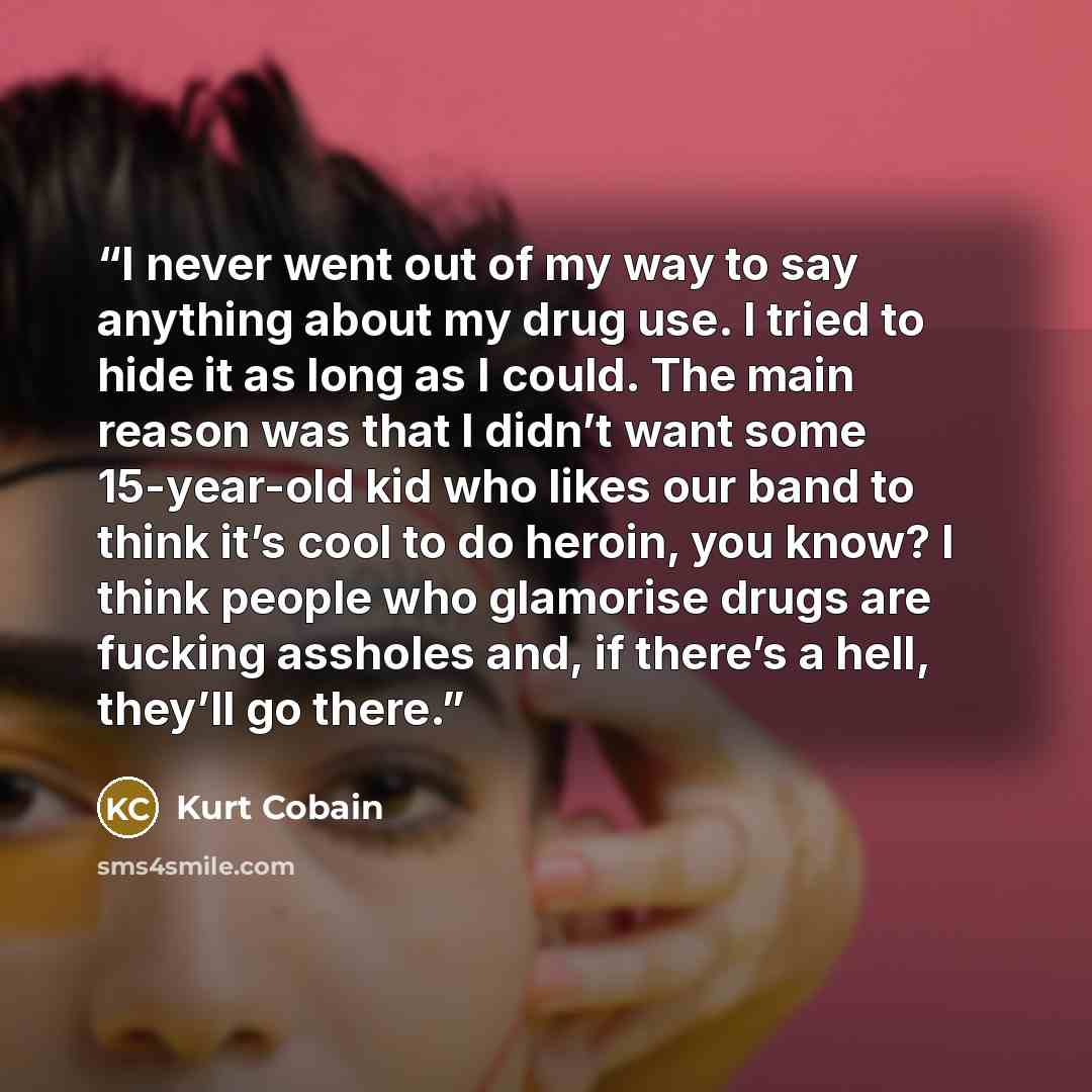 “I never went out of my way to say anything about my drug use. I tried to hide it as long as I could. The main reason was that I didn’t want some 15-year-old kid who likes our band to think it’s cool to do heroin, you know? I think people who glamorise drugs are fucking assholes and, if there’s a…” quote by Kurt Cobain