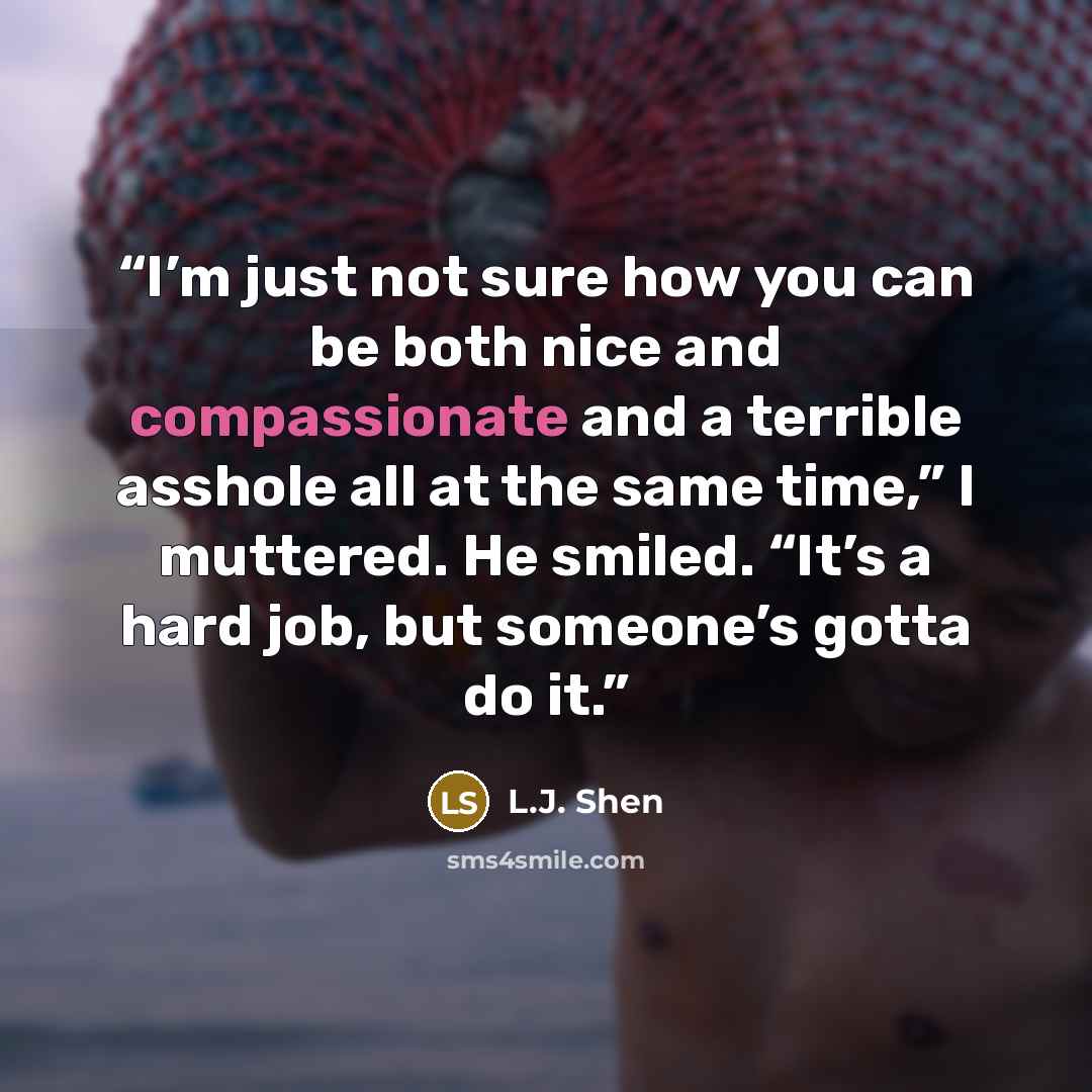 “I’m just not sure how you can be both nice and compassionate and a terrible asshole all at the same time,” I muttered. He smiled. “It’s a hard job, but someone’s gotta do it.” quote by L.J. Shen