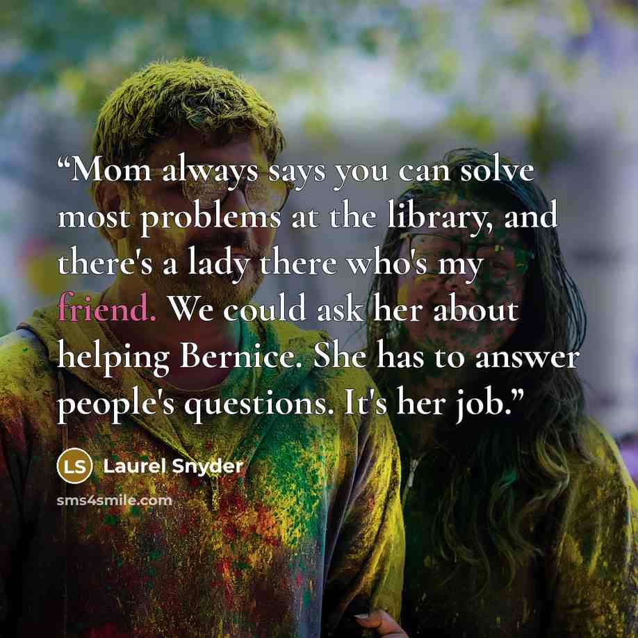 “Mom always says you can solve most problems at the library, and there's a lady there who's my friend. We could ask her about helping Bernice. She has to answer people's questions. It's her job.” quote by Laurel Snyder