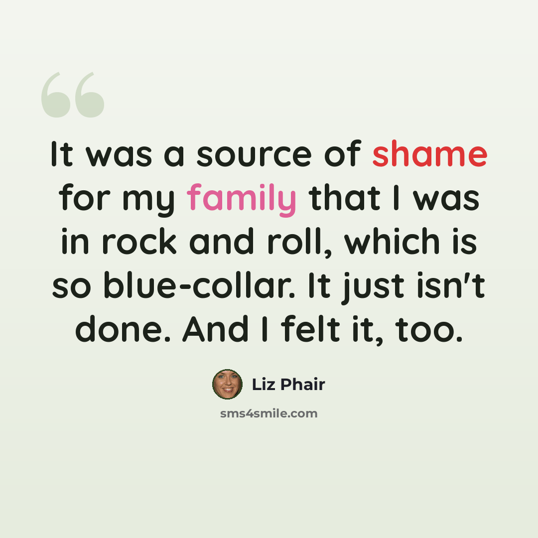 “It was a source of shame for my family that I was in rock and roll, which is so blue-collar. It just isn't done. And I felt it, too.” quote by Liz Phair