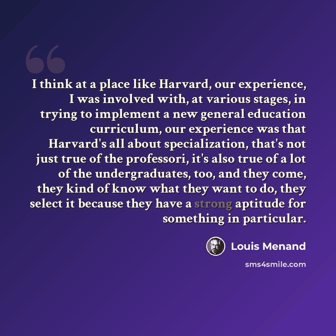 “I think at a place like Harvard, our experience, I was involved with, at various stages, in trying to implement a new general education curriculum, our experience was that Harvard's all about specialization, that's not just true of the professori, it's also true of a lot of the undergraduates…” quote by Louis Menand