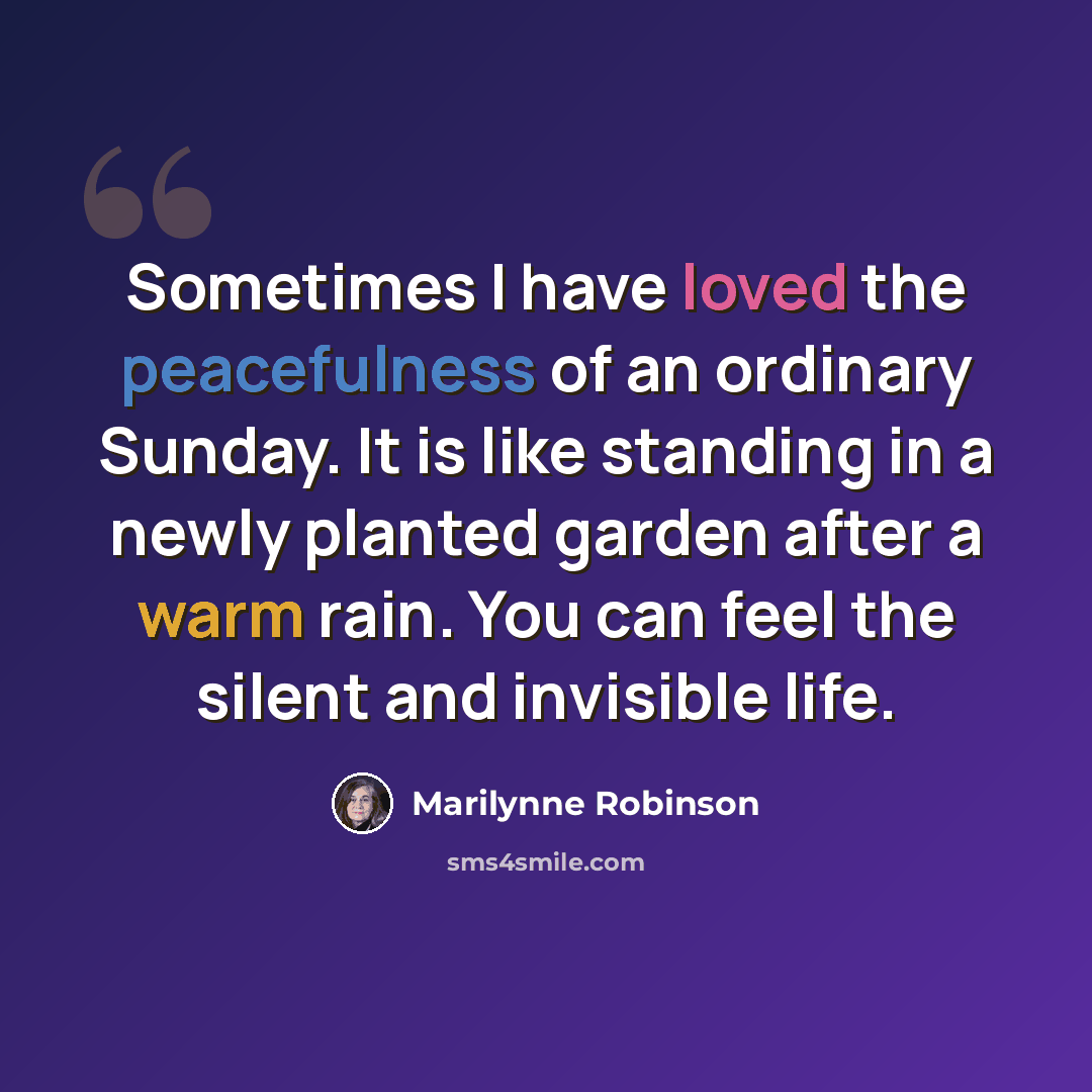 “Sometimes I have loved the peacefulness of an ordinary Sunday. It is like standing in a newly planted garden after a warm rain. You can feel the silent and invisible life.” quote by Marilynne Robinson