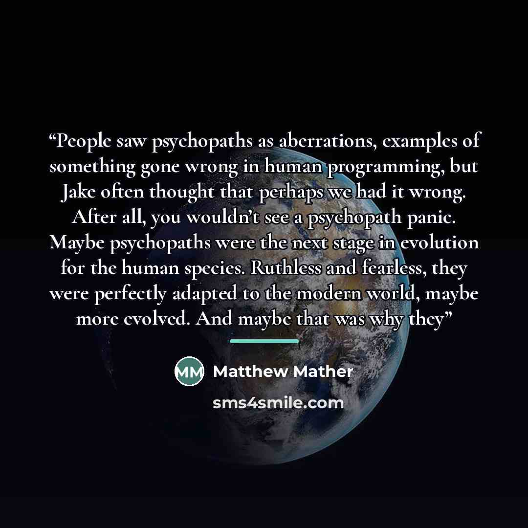 “People saw psychopaths as aberrations, examples of something gone wrong in human programming, but Jake often thought that perhaps we had it wrong. After all, you wouldn’t see a psychopath panic. Maybe psychopaths were the next stage in evolution for the human species. Ruthless and fearless, they…” quote by Matthew Mather