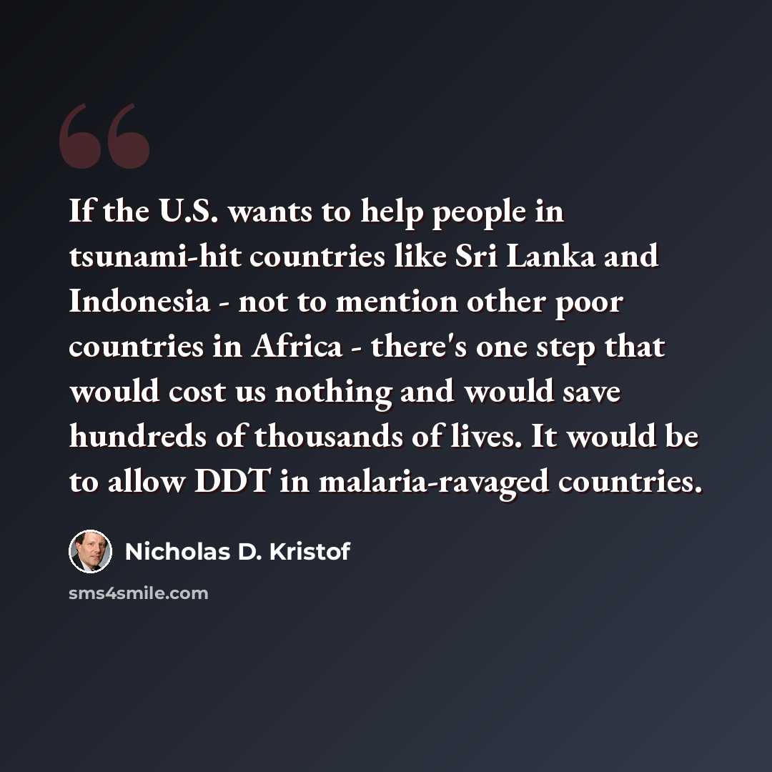“If the U.S. wants to help people in tsunami-hit countries like Sri Lanka and Indonesia - not to mention other poor countries in Africa - there's one step that would cost us nothing and would save hundreds of thousands of lives. It would be to allow DDT in malaria-ravaged countries.” quote by Nicholas D. Kristof