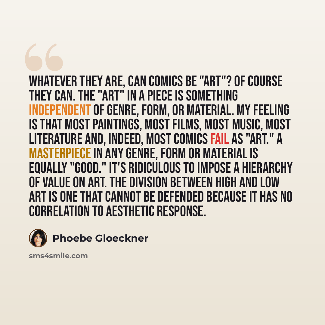 “Whatever they are, can Comics be "Art"? Of course they can. The "Art" in a piece is something independent of genre, form, or material. My feeling is that most paintings, most films, most music, most literature and, indeed, most comics fail as "Art." A masterpiece in any genre, form or material is…” quote by Phoebe Gloeckner