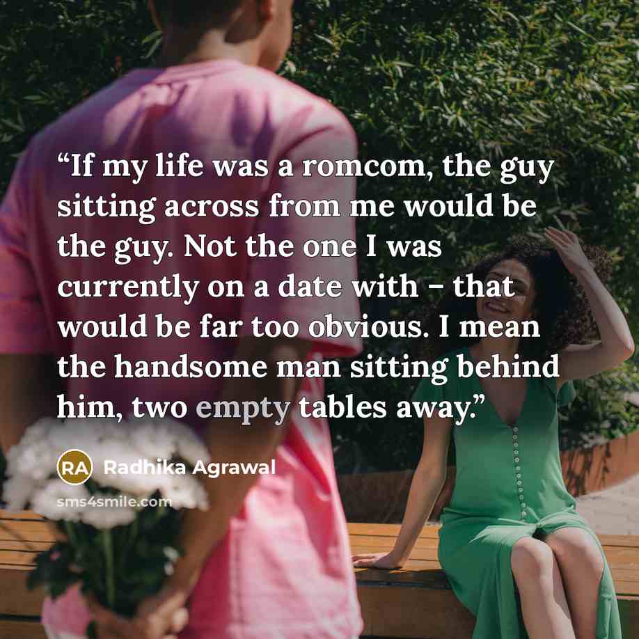 “If my life was a romcom, the guy sitting across from me would be the guy. Not the one I was currently on a date with – that would be far too obvious. I mean the handsome man sitting behind him, two empty tables away.” quote by Radhika Agrawal
