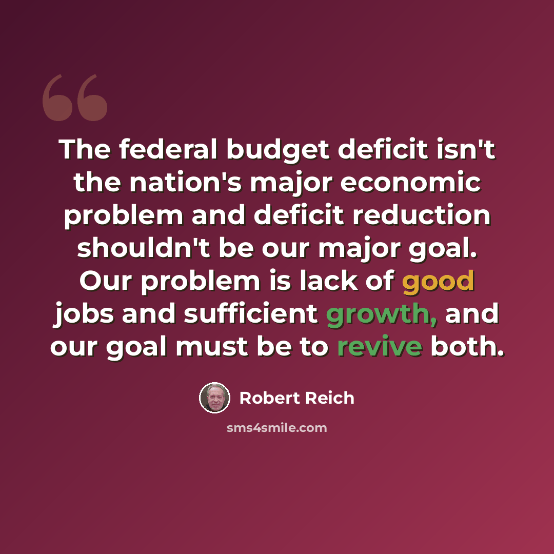 “The federal budget deficit isn't the nation's major economic problem and deficit reduction shouldn't be our major goal. Our problem is lack of good jobs and sufficient growth, and our goal must be to revive both.” quote by Robert Reich