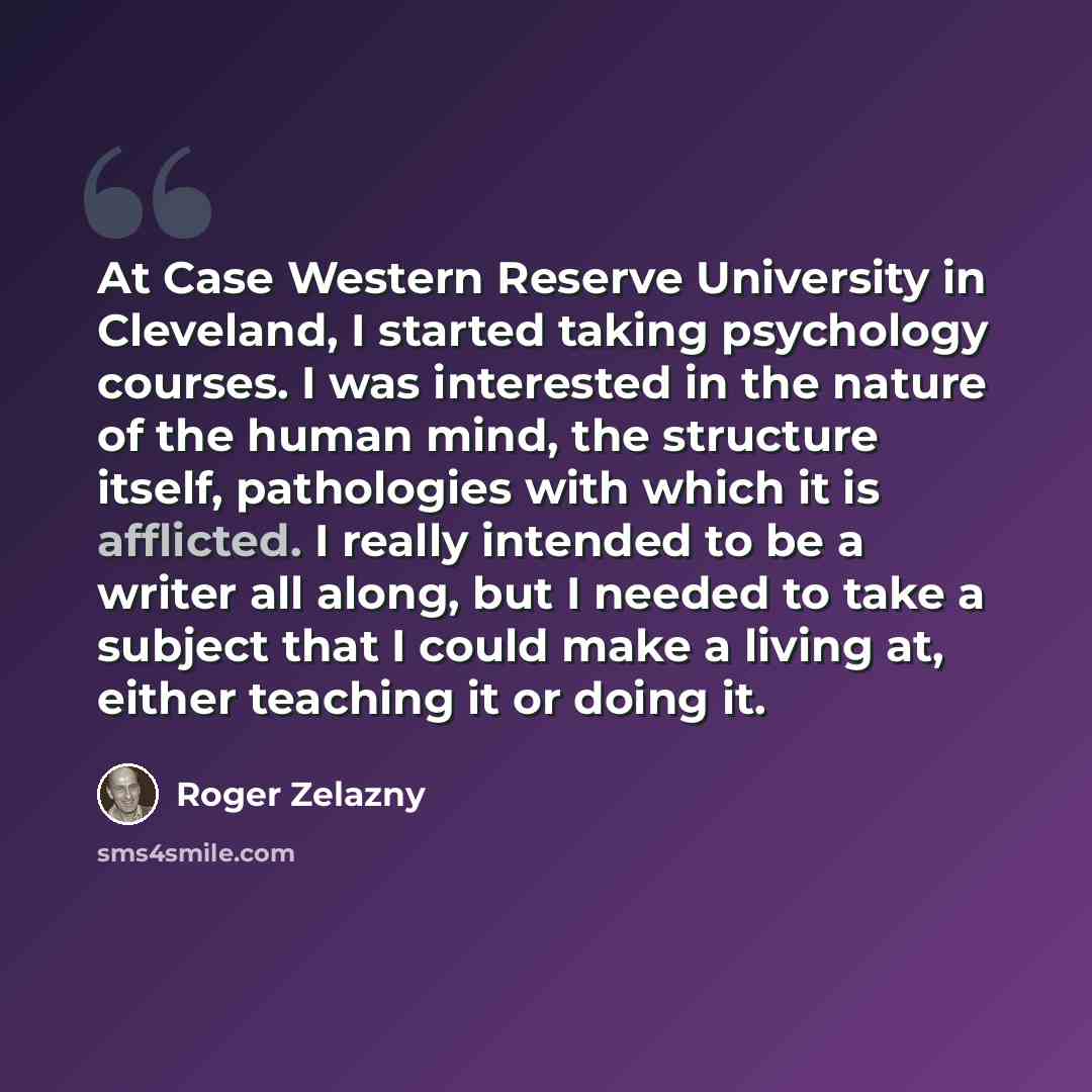 “At Case Western Reserve University in Cleveland, I started taking psychology courses. I was interested in the nature of the human mind, the structure itself, pathologies with which it is afflicted. I really intended to be a writer all along, but I needed to take a subject that I could make a…” quote by Roger Zelazny