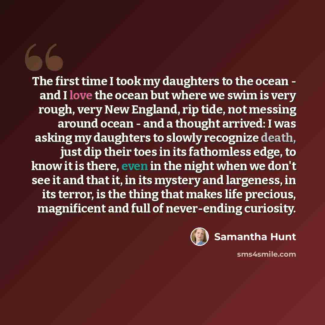 “The first time I took my daughters to the ocean - and I love the ocean but where we swim is very rough, very New England, rip tide, not messing around ocean - and a thought arrived: I was asking my daughters to slowly recognize death, just dip their toes in its fathomless edge, to know it is…” quote by Samantha Hunt