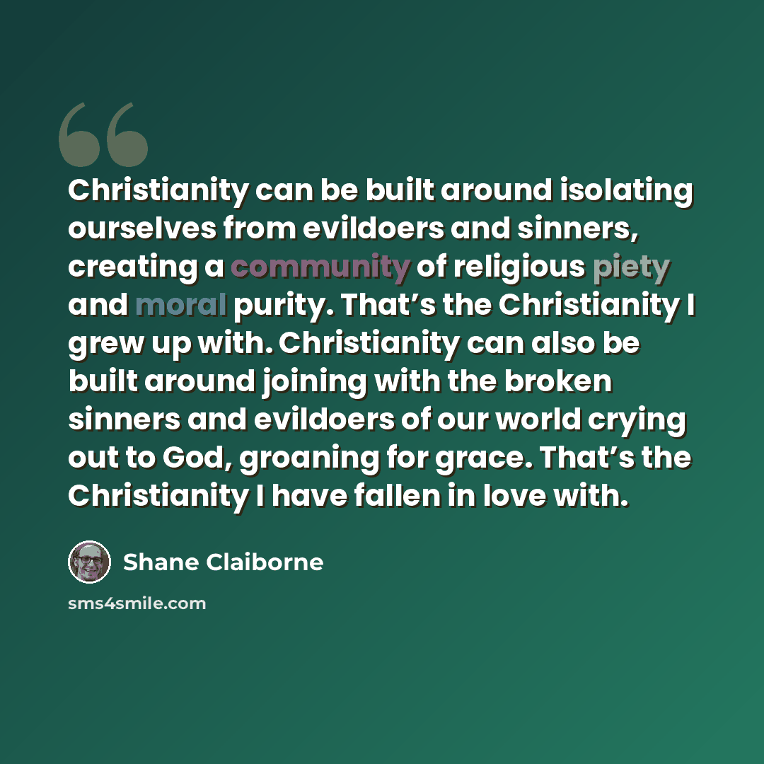 “Christianity can be built around isolating ourselves from evildoers and sinners, creating a community of religious piety and moral purity. That’s the Christianity I grew up with. Christianity can also be built around joining with the broken sinners and evildoers of our world crying out to God…” quote by Shane Claiborne