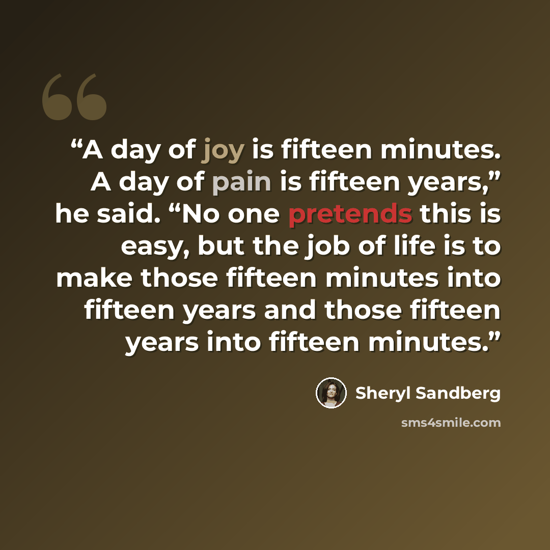 “A day of joy is fifteen minutes. A day of pain is fifteen years,” he said. “No one pretends this is easy, but the job of life is to make those fifteen minutes into fifteen years and those fifteen years into fifteen minutes.” quote by Sheryl Sandberg