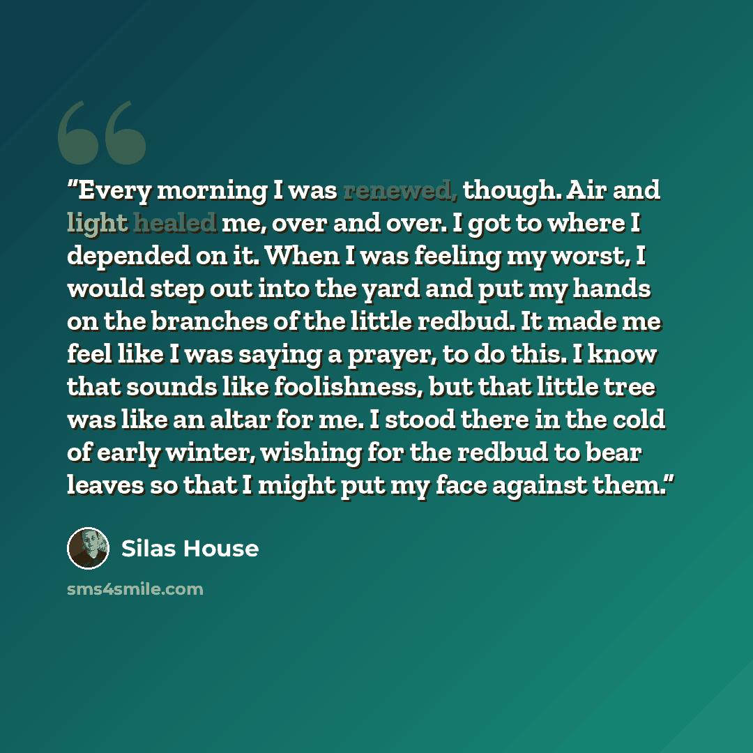 “Every morning I was renewed, though. Air and light healed me, over and over. I got to where I depended on it. When I was feeling my worst, I would step out into the yard and put my hands on the branches of the little redbud. It made me feel like I was saying a prayer, to do this. I know that…” quote by Silas House