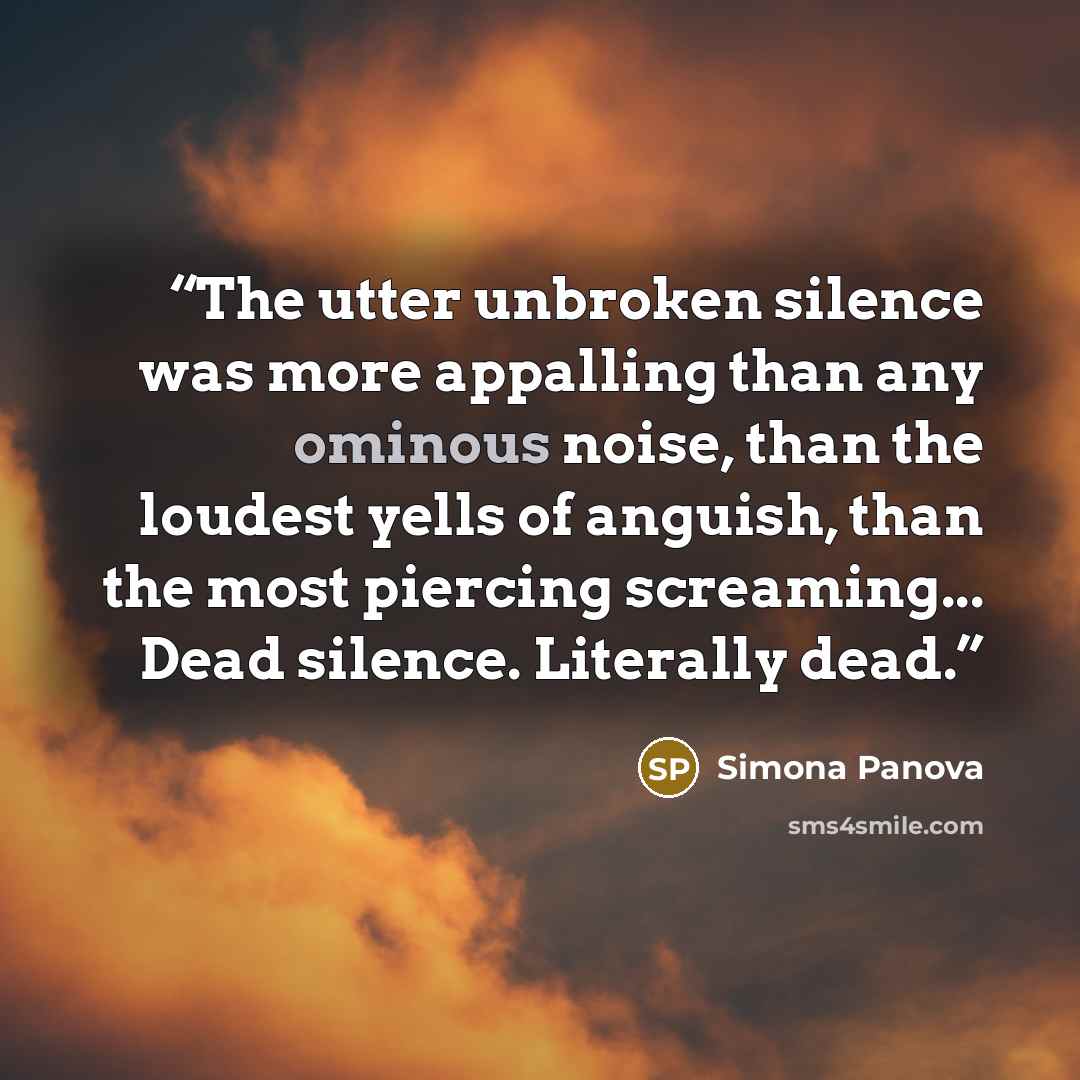 “The utter unbroken silence was more appalling than any ominous noise, than the loudest yells of anguish, than the most piercing screaming... Dead silence. Literally dead.” quote by Simona Panova