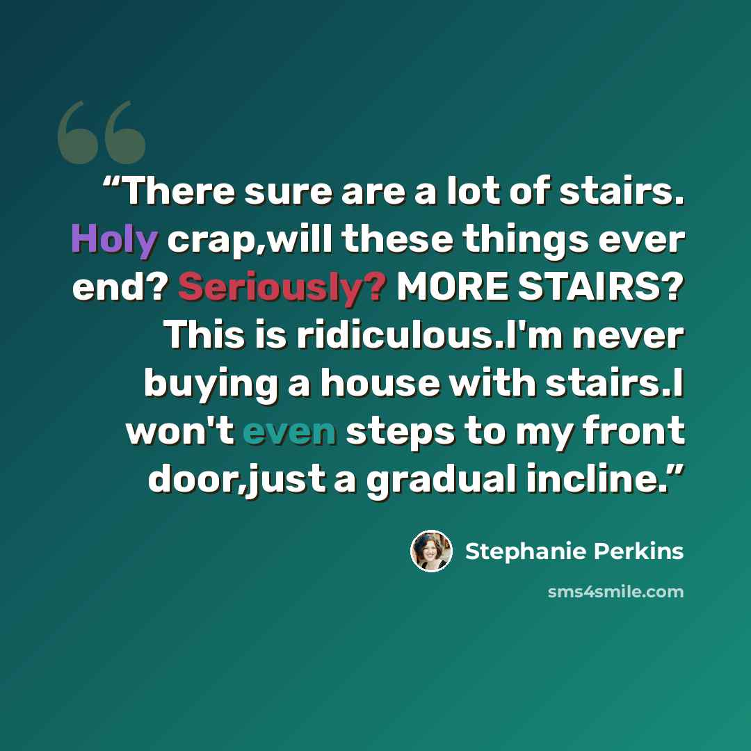 “There sure are a lot of stairs. Holy crap,will these things ever end? Seriously? MORE STAIRS? This is ridiculous.I'm never buying a house with stairs.I won't even steps to my front door,just a gradual incline.” quote by Stephanie Perkins