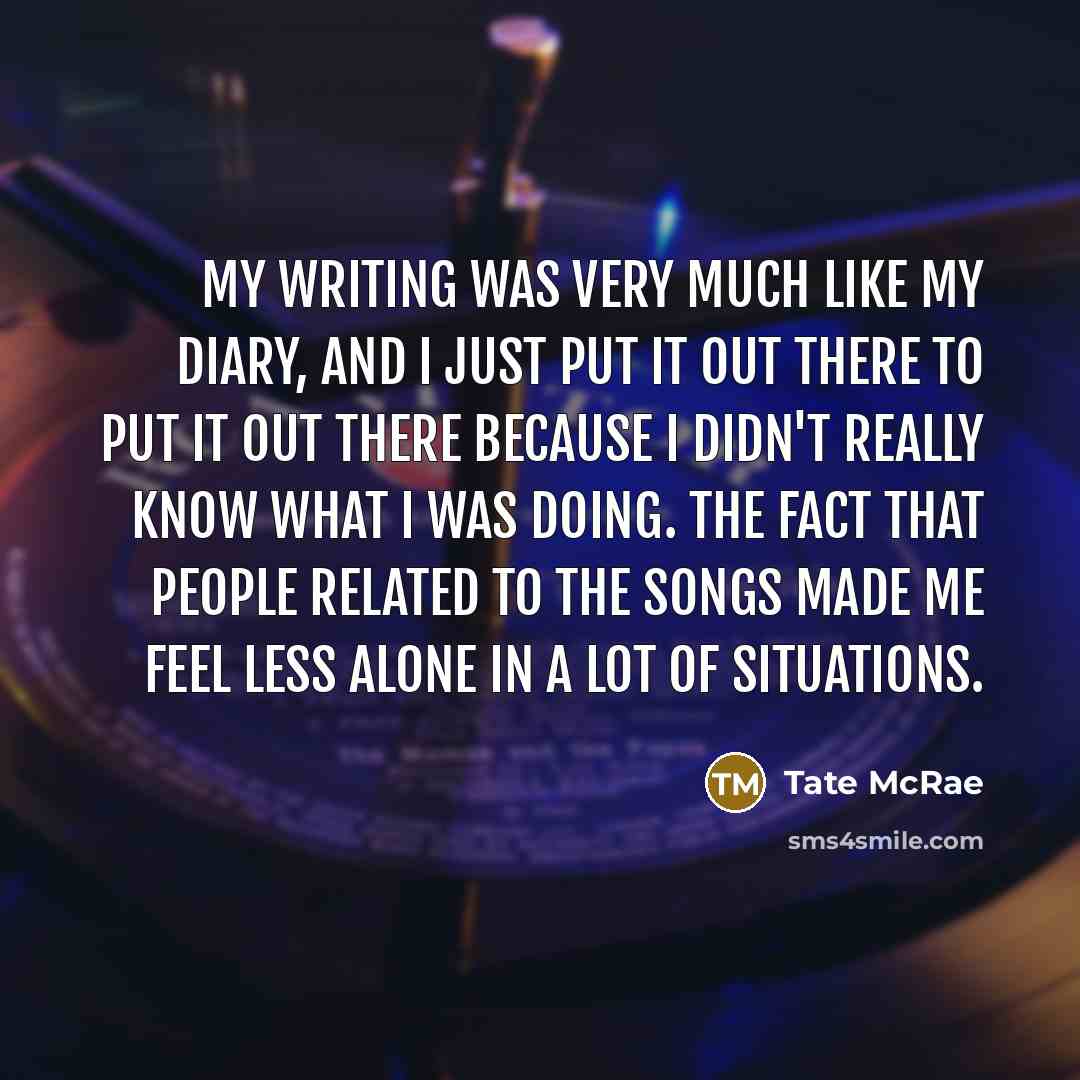 “My writing was very much like my diary, and I just put it out there to put it out there because I didn't really know what I was doing. The fact that people related to the songs made me feel less alone in a lot of situations.” quote by Tate McRae