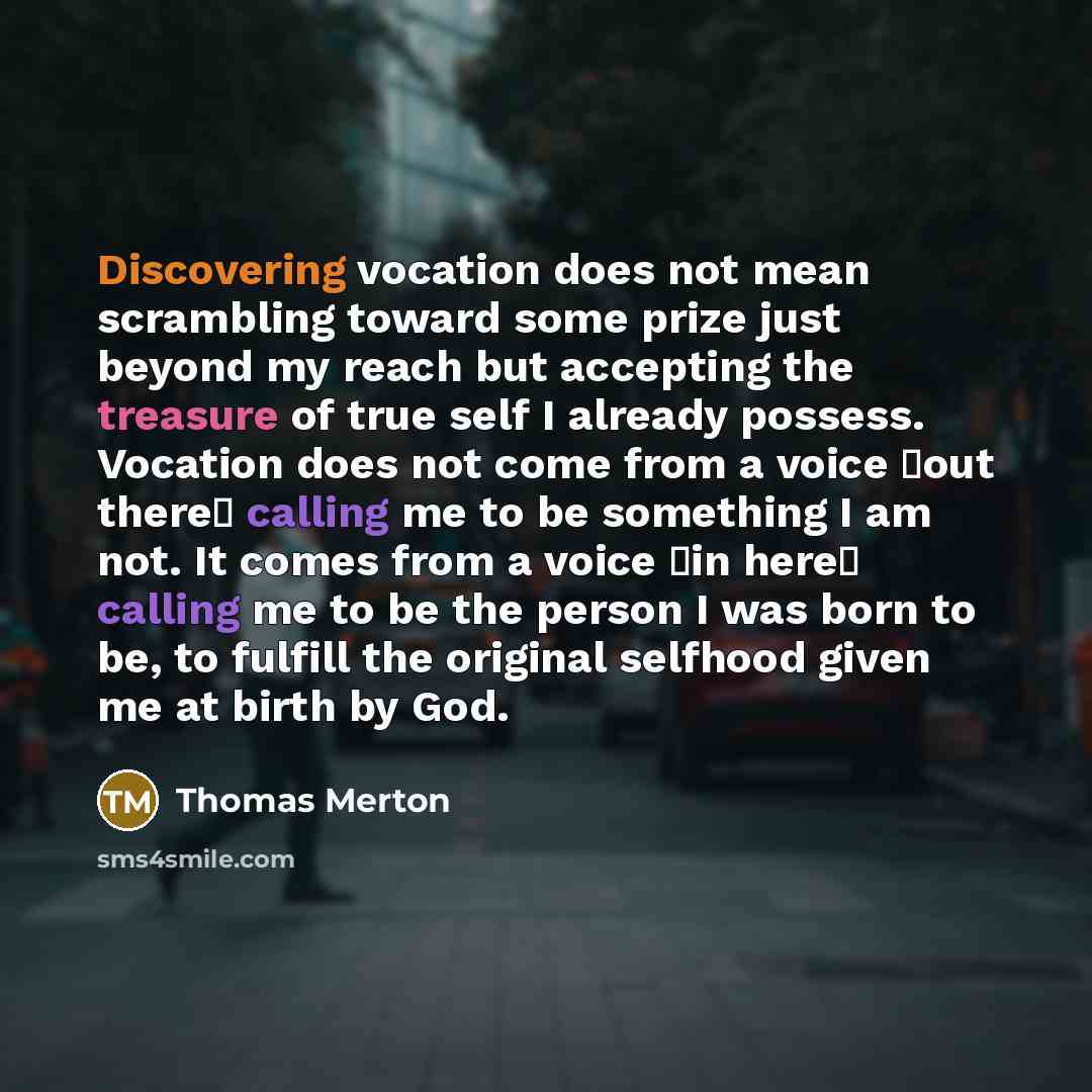 “Discovering vocation does not mean scrambling toward some prize just beyond my reach but accepting the treasure of true self I already possess. Vocation does not come from a voice �out there� calling me to be something I am not. It comes from a voice �in here� calling me to be the person I was…” quote by Thomas Merton