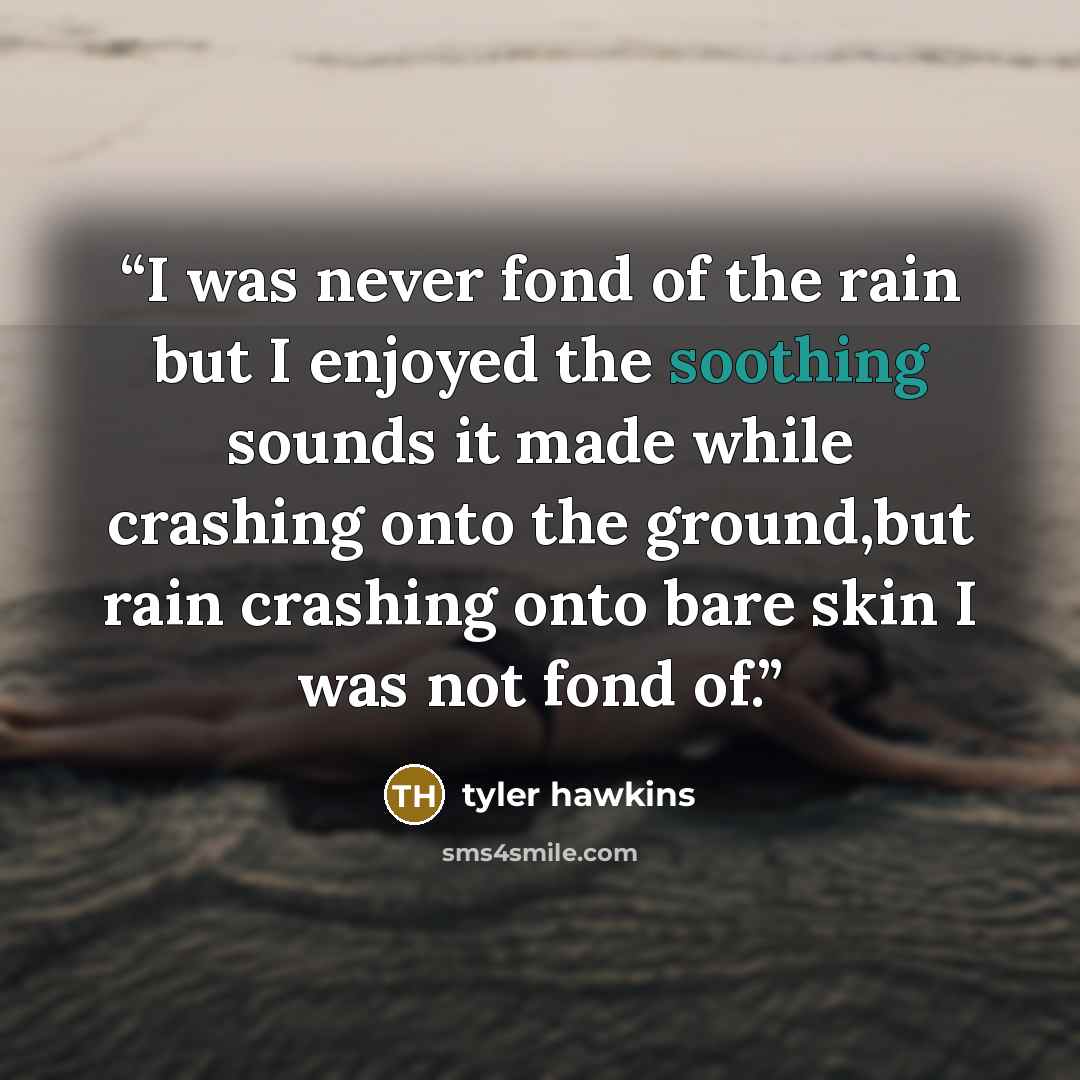 “I was never fond of the rain but I enjoyed the soothing sounds it made while crashing onto the ground,but rain crashing onto bare skin I was not fond of.” quote by tyler hawkins