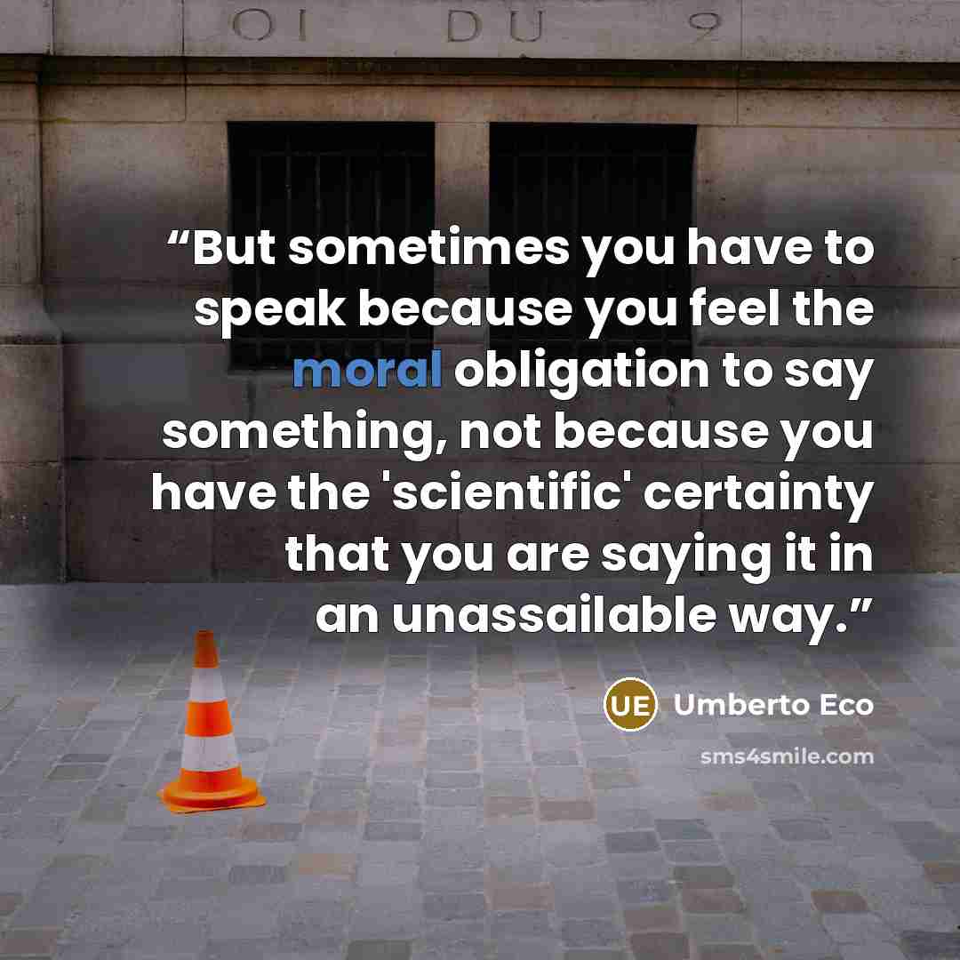 “But sometimes you have to speak because you feel the moral obligation to say something, not because you have the 'scientific' certainty that you are saying it in an unassailable way.” quote by Umberto Eco