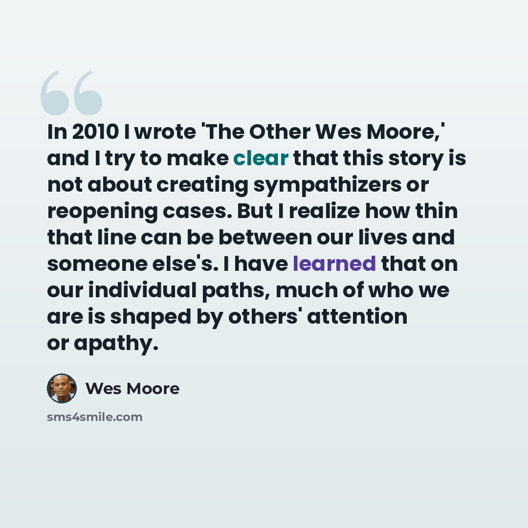“In 2010 I wrote 'The Other Wes Moore,' and I try to make clear that this story is not about creating sympathizers or reopening cases. But I realize how thin that line can be between our lives and someone else's. I have learned that on our individual paths, much of who we are is shaped by others'…” quote by Wes Moore