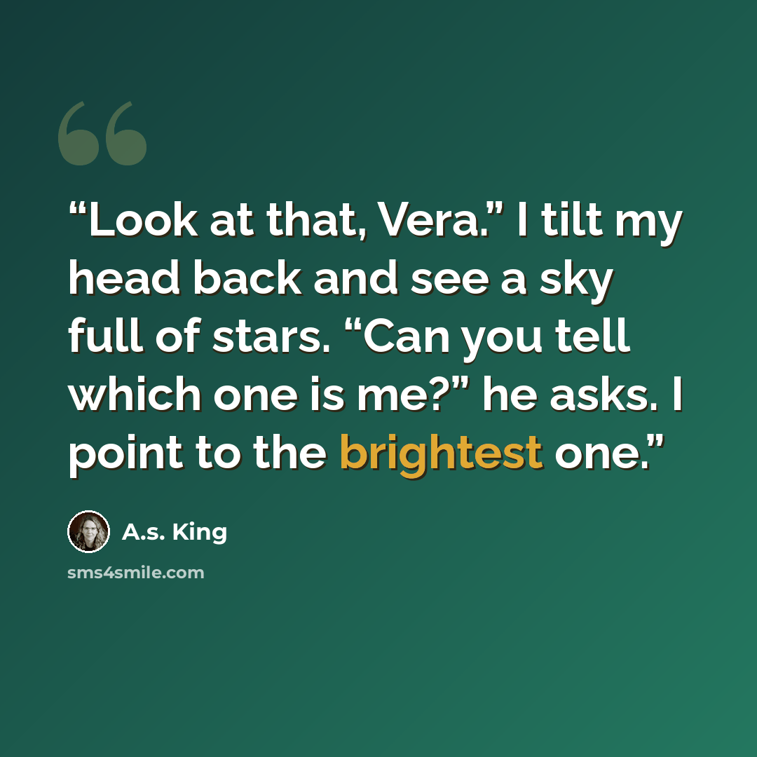 “Look at that, Vera.” I tilt my head back and see a sky full of stars. “Can you tell which one is me?” he asks. I point to the brightest one.” quote by A.S. King