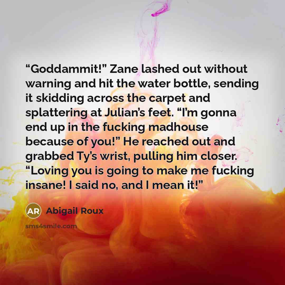 “Goddammit!” Zane lashed out without warning and hit the water bottle, sending it skidding across the carpet and splattering at Julian’s feet. “I’m gonna end up in the fucking madhouse because of you!” He reached out and grabbed Ty’s wrist, pulling him closer. “Loving you is going to make me…” quote by Abigail Roux