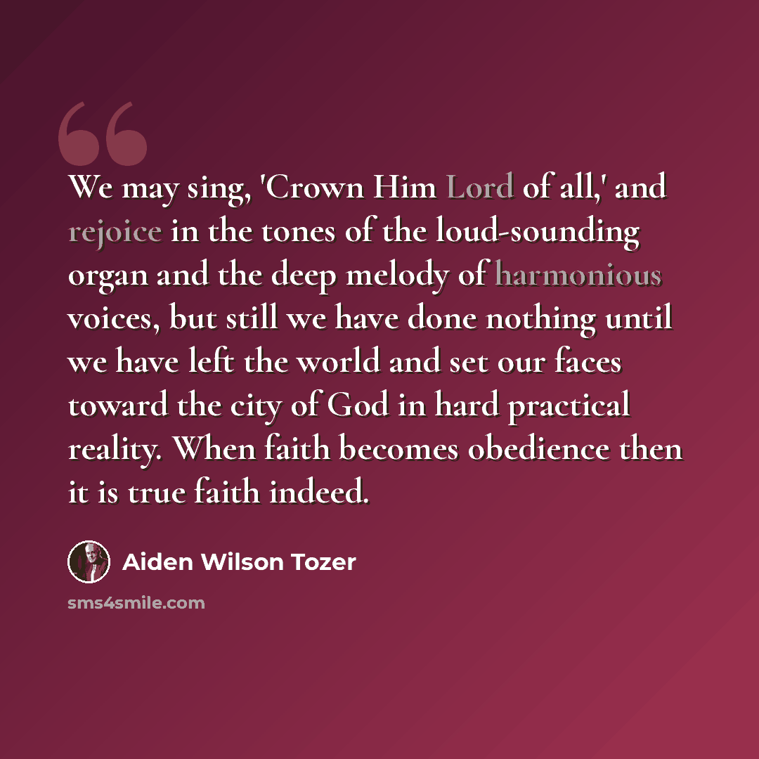 “We may sing, 'Crown Him Lord of all,' and rejoice in the tones of the loud-sounding organ and the deep melody of harmonious voices, but still we have done nothing until we have left the world and set our faces toward the city of God in hard practical reality. When faith becomes obedience then it…” quote by Aiden Wilson Tozer