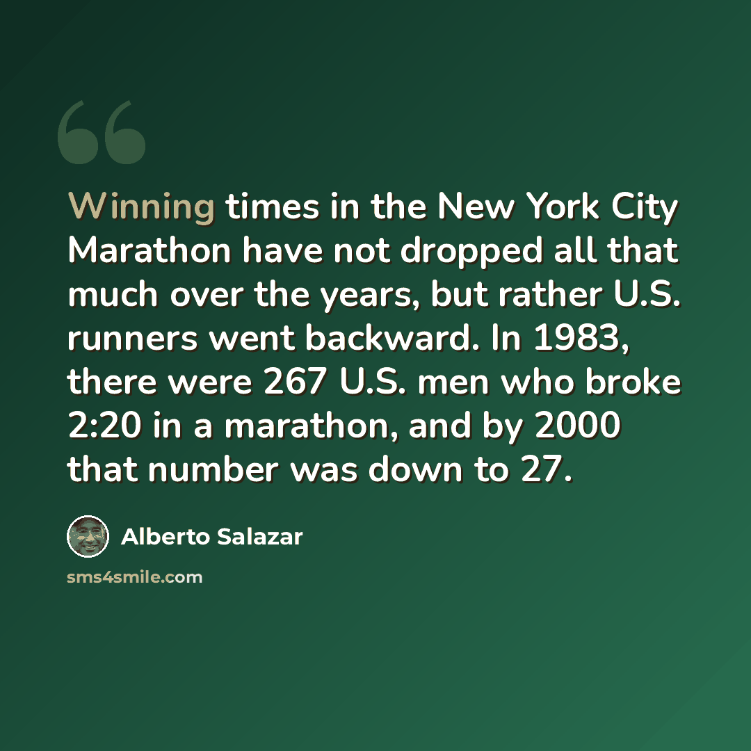 “Winning times in the New York City Marathon have not dropped all that much over the years, but rather U.S. runners went backward. In 1983, there were 267 U.S. men who broke 2:20 in a marathon, and by 2000 that number was down to 27.” quote by Alberto Salazar
